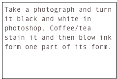 Take a photograph and turn it black and white in photoshop. Coffee/tea stain it and then blow ink form one part of its form.