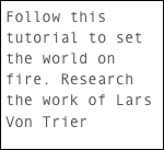 Follow this tutorial to set the world on fire. Research the work of Lars Von Trier 

